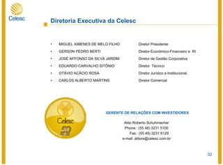 32
• MIGUEL XIMENES DE MELO FILHO Diretor Presidente
• GERSON PEDRO BERTI Diretor Econômico-Financeiro e RI
• JOSÉ AFFONSO DA SILVA JARDIM Diretor de Gestão Corporativa
• EDUARDO CARVALHO SITÔNIO Diretor Técnico
• OTÁVIO ACÁCIO ROSA Diretor Jurídico e Institucional
• CARLOS ALBERTO MARTINS Diretor Comercial
GERENTE DE RELAÇÕES COM INVESTIDORES
Aldo Roberto Schuhmacher
Phone.: (55 48) 3231 5100
Fax.: (55 48) 3231 6129
e-mail: aldors@celesc.com.br
Diretoria Executiva da Celesc
 