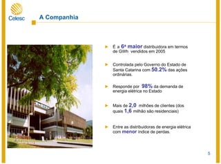 5
A Companhia
► É a 6a maior distribuidora em termos
de GWh vendidos em 2005
► Controlada pelo Governo do Estado de
Santa Catarina com 50.2% das ações
ordinárias.
► Responde por 98% da demanda de
energia elétrica no Estado
► Mais de 2,0 milhões de clientes (dos
quais 1,6 milhão são residenciais)
► Entre as distribuidoras de energia elétrica
com menor índice de perdas.
 