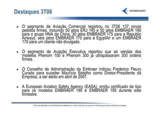 Destaques 3T06

•   O segmento de Aviação Comercial registrou no 3T06 137 novos
    pedidos firmes, incluindo 50 jatos ERJ 145 e 50 jatos EMBRAER 190
    para o grupo HNA da China, 30 jatos EMBRAER 175 para a Republic
    Airways, seis jatos EMBRAER 170 para a EgyptAir e um EMBRAER
    170 para um cliente não divulgado.

•   O segmento de Aviação Executiva reportou que as vendas dos
    modelos Phenom 100 e Phenom 300 já ultrapassaram 300 ordens
    firmes.

•   O Conselho de Administração da Embraer indicou Frederico Fleury
    Curado para suceder Maurício Botelho como Diretor-Presidente da
    Empresa, a ser eleito em abril de 2007.

•   A European Aviation Safety Agency (EASA), emitiu certificado de tipo
    para os modelos EMBRAER 190 e EMBRAER 195 durante este
    trimestre.
 