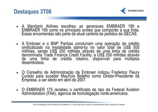 Destaques 3T06

•   A Mandarin Airlines escolheu as aeronaves EMBRAER 190 e
    EMBRAER 195 como os principais aviões que comporão a sua frota.
    Essas encomendas são parte da atual carteira de pedidos da GECAS.

•   A Embraer e o BNP Paribas concluíram uma operação de crédito
    sindicalizado na modalidade stand-by no valor total de US$ 500
    milhões, sendo US$ 250 milhões através de uma linha de crédito
    denominada Trade Finance Credit Facility, e US$ 250 milhões através
    de uma linha de crédito rotativo, disponível para múltiplos
    desembolsos.

•   O Conselho de Administração da Embraer indicou Frederico Fleury
    Curado para suceder Maurício Botelho como Diretor-Presidente da
    Empresa, a ser eleito em abril de 2007.

•   O EMBRAER 175 recebeu o certificado de tipo da Federal Aviation
    Administration (FAA), agencia de homologação norte-americana.
 