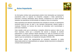 2
Aviso Importante
As informações contidas nesta apresentação poderão incluir declarações que representem
expectativas sobre os negócios da companhia, projeções e metas operacionais e
financeiras. Eventuais declarações dessa natureza, constituem-se em meras previsões
baseadas nas expectativas da administração em relação ao futuro da companhia.
Estas expectativas são altamente dependentes das condições do mercado, do desempenho
econômico geral do país, do setor, e dos mercados internacionais, estando sujeitas a
mudanças. Portando, as mesmas não devem ser entendidas como recomendação a
potenciais investidores.
Cabe ressaltar ainda que as estimativas e projeções referem-se apenas à data em que
foram expressas, sendo que a companhia não assume a obrigação de atualizar
publicamente ou revisar quaisquer dessas estimativas em razão da ocorrência de nova
informação, eventos futuros ou de quaisquer outros fatores, ressalvada a regulamentação
vigente a que nos submetemos, em especial às Instruções CVM 202 e 358.
Dessa forma, nenhum dos representantes da companhia, assessores ou partes
relacionadas poderá ser responsabilizado por qualquer decisão decorrente da utilização do
conteúdo desta apresentação.
2
 