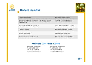 Para ajudar a proteger sua privacidade, o PowerPoint bloqueou o download automático desta imagem.
29
Diretor Presidente Eduardo Pinho Moreira
Diretor Econômico-Financeiro e de Relações com
Investidores
Arnaldo Venício de Souza
Diretor de Gestão Corporativa José Affonso da Silva Jardim
Diretor Técnico Eduardo Carvalho Sitonio
Diretor Comercial Carlos Alberto Martins
Diretor Jurídico-Institucional Marcelo Gasparino da Silva
Aldo Roberto Schuhmacher
Tel.: (55 48) 3231-5100
Fax.: (55 48) 3231-6229
e-mail: aldors@celesc.com.br
Diretoria Executiva
29
José Lemos de Carvalho Junior
Tel.: (55 48) 3231-6223
Fax.: (55 48) 3231-6229
e-mail: joselcj@celesc.com.br
Relações com Investidores
 