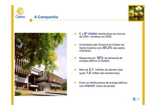 5
A Companhia
► É a 6a maior distribuidora em termos
de GWh vendidos em 2006.
► Controlada pelo Governo do Estado de
Santa Catarina com 50.2% das ações
ordinárias.
► Responde por 92% da demanda de
energia elétrica no Estado.
► Mais de 2,1 milhões de clientes (dos
quais 1,6 milhão são residenciais).
► Entre as distribuidoras de energia elétrica
com menor índice de perdas.
5
 