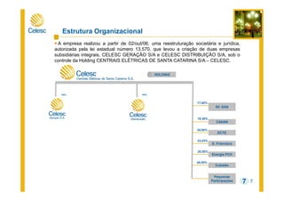 7
Estrutura Organizacional
A empresa realizou a partir de 02/out/06, uma reestruturação societária e jurídica,
autorizada pela lei estadual número 13.570, que levou a criação de duas empresas
subsidiárias integrais, CELESC GERAÇÃO S/A e CELESC DISTRIBUIÇÃO S/A, sob o
controle da Holding CENTRAIS ELÉTRICAS DE SANTA CATARINA S/A – CELESC.
7
ECTE
SC GÀS
D. Francisca
Energia PCH
Pequenas
Participações
Cubatão
100%
20,00%
19,30%
20,00%
23,03%
HOLDING
40,00%
CASAN
17,00%
100%
 