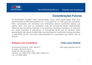 TIM PARTICIPAÇÕES S.A.        Relações com Investidores


                                                   Considerações Futuras
As declarações contidas nessa apresentação, assim como observações feitas pela
administração da TIM Participações S.A. (a “Companhia” ou “TIM”) que não constituam
fatos consumados, são previsões e/ou estimativas futuras envolvendo fatores que
podem fazer com que os resultados reais da Companhia sejam materialmente
diferentes dos resultados históricos ou de quaisquer resultados expressos ou implícitos
por essas previsões e estimativas. A Companhia alerta que os usuários desta
apresentação não devem fundamentar suas decisões de investimento nessas previsões
e estimativas futuras, pois elas estão baseadas em suposições que podem não se
realizar.


Relações com Investidores                                     Visite nosso Website

Avenida das Américas, 3434 - Bloco 01                       http://www.timpartri.com.br
6° andar – Barra da Tijuca
22640-102 Rio de Janeiro, RJ
Telefone: (21) 4009-3742 / 4009-3446 / 4009-4017
Fax: (21) 4009-3990

                                                                                     17
 