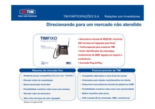 TIM PARTICIPAÇÕES S.A.                 Relações com Investidores

                            Direcionando para um mercado não atendido


                                                       Assinatura mensal de R$29.90, incluindo
                                                      250 minutos em ligações para fixos
                                                       Tarifa especial para números TIM
                                                       Inclui identificador de chamadas,
                                                      recebimento de SMS, ligação em espera e
                                                      conferência.
                                                       Conceito Plug & Play


           Resumo do mercado fixo                                    Posicionamento da TIM
Ambiente pouco competitivo (Receita total ~R$48Bi*)      Competidor alternativo e nova fonte de receita

Elevado índice de insatisfação                           Orientados pela relação custo/benefício do cliente

Baixa penetração domiciliar                              Disponível nacionalmente através da plataforma GSM

Portabilidade numérica vista como uma ameaça             Portabilidade numérica vista como uma oportunidade

Elevado valor de assinatura                              Melhor benefício pelo preço

 Não inclui serviços de valor agregado                   VAS incluído (ID de chamadas, SMS, conferência)
                                                                                                              7
* Últimos 12 meses (2T08)
 