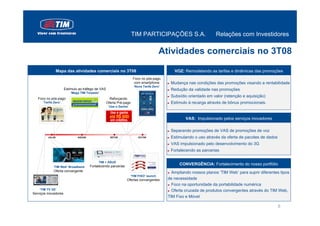 TIM PARTICIPAÇÕES S.A.                           Relações com Investidores

                                                                                        Atividades comerciais no 3T08

                  Mapa das atividades comerciais no 3T08                                        VOZ: Remodelando as tarifas e dinâmicas das promoções
                                                                     Foco no pós-pago
                                                                     com smartphone        ►   Mudança nas condições das promoções visando a rentabilidade
                                                                      ‘Nova Tarifa Zero’
                      Estímulo ao tráfego de VAS                                           ►   Redução da validade nas promoções
                          ‘Mega TIM Torpedo’
                                                                                           ►   Subsídio orientado em valor (retenção e aquisição)
   Foco no pós-pago                                  Reforçando
      ‘Tarifa Zero’                                Oferta Pré-pago                         ►   Estímulo à recarga através de bônus promocionais.
                                                    ‘Use e Ganhe’



                                                                                                      VAS: Impulsionado pelos serviços inovadores

                                                                                           ►   Separando promoções de VAS de promoções de voz
         JUL/08               AGO/08                 SET/08              OUT/08            ►   Estimulando o uso através da oferta de pacotes de dados
                                                                                           ►   VAS impulsionado pelo desenvolvimento do 3G
                                                                                           ►   Fortalecendo as parcerias

                                            TIM + ASUS
                                       Fortalecendo parcerias
                                                                                                   CONVERGÊNCIA: Fortalecimento do nosso portfólio
             ‘TIM Web’ Broadband
             Oferta convergente                                                            ► Ampliando nossos planos ‘TIM Web’ para suprir diferentes tipos
                                                                    ‘TIM FIXO’ launch
                                                                Ofertas convergentes       de necessidade
                                                                                           ► Foco na oportunidade da portabilidade numérica

    ‘TIM TV 3G’                                                                            ► Oferta cruzada de produtos convergentes através do TIM Web,
Serviços inovadores
                                                                                           TIM Fixo e Móvel

                                                                                                                                                         8
 