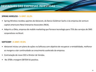 DESTAQUES DAS EMPRESAS INVESTIDAS


SPRING WIRELESS ‐ % IDNT: 10,2%

• Spring Wireless recebeu aportes da Ideiasnet, do Banco Goldman Sachs e da empresa de venture
  capital americano New Enterprise Associates (NEA). 

• Adquiriu a Okto, empresa de mobile marketing que fornece tecnologia para 75% dos serviços de SMS 
  corporativos no Brasil. 



SOFTCORP ‐ % IDNT: 97,0%

• Ideiasnet iniciou um plano de ações na Softcorp com objetivo de recuperar a rentabilidade, melhorar 
  as margens e dar continuidade ao crescimento acelerado da empresa. 

• Contratação de novo CEO e Diretor de Vendas.

• No 3T08 a margem EBITDA foi positiva.



                                                                                                     11
 