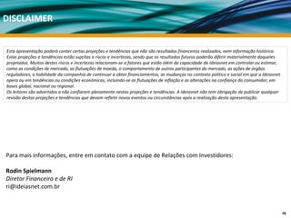 DISCLAIMER


Esta apresentação poderá conter certas projeções e tendências que não são resultados financeiros realizados, nem informação histórica.
Estas projeções e tendências estão sujeitas a riscos e incertezas, sendo que os resultados futuros poderão diferir materialmente daqueles 
projetados. Muitos destes riscos e incertezas relacionam‐se a fatores que estão além da capacidade da Ideiasnet em controlar ou estimar, 
como as condições de mercado, as flutuações de moeda, o comportamento de outros participantes do mercado, as ações de órgãos 
reguladores, a habilidade da companhia de continuar a obter financiamentos, as mudanças no contexto político e social em que a Ideiasnet 
opera ou em tendências ou condições econômicas, incluindo‐se as flutuações de inflação e as alterações na confiança do consumidor, em 
bases global, nacional ou regional.
Os leitores são advertidos a não confiarem plenamente nestas projeções e tendências. A Ideiasnet não tem obrigação de publicar qualquer 
revisão destas projeções e tendências que devam refletir novos eventos ou circunstâncias após a realização desta apresentação.




Para mais informações, entre em contato com a equipe de Relações com Investidores:

Rodin Spielmann
Diretor Financeiro e de RI
ri@ideiasnet.com.br



                                                                                                                                             16
 