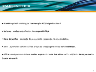 DESTAQUES DO 3T08




• BrANDS ‐ primeira holding de comunicação 100% digital do Brasil.


• Softcorp ‐ melhora significativa da margem EBITDA.


• Bolsa de Mulher ‐ aquisição de concorrente e expansão na América Latina.


• Zura! ‐ o portal de comparação de preços do shopping eletrônico do Yahoo! Brasil. 


• Officer ‐ conquistou o título de melhor empresa do setor Atacadista na 32ª edição do Balanço Anual da 
Gazeta Mercantil.




                                                                                                      3
 