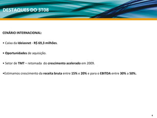 DESTAQUES DO 3T08



CENÁRIO INTERNACIONAL:

• Caixa da Ideiasnet ‐ R$ 69,3 milhões.

• Oportunidades de aquisição.

• Setor de TMT – retomada  do crescimento acelerado em 2009. 

•Estimamos crescimento da receita bruta entre 15% e 20% e para o EBITDA entre 30% a 50%.




                                                                                           4
 