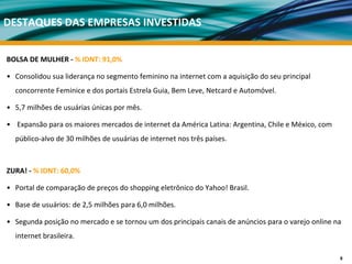 DESTAQUES DAS EMPRESAS INVESTIDAS


BOLSA DE MULHER ‐ % IDNT: 91,0%

• Consolidou sua liderança no segmento feminino na internet com a aquisição do seu principal 
  concorrente Feminice e dos portais Estrela Guia, Bem Leve, Netcard e Automóvel.

• 5,7 milhões de usuárias únicas por mês. 

• Expansão para os maiores mercados de internet da América Latina: Argentina, Chile e México, com 
  público‐alvo de 30 milhões de usuárias de internet nos três países. 



ZURA! ‐ % IDNT: 60,0%

• Portal de comparação de preços do shopping eletrônico do Yahoo! Brasil.

• Base de usuários: de 2,5 milhões para 6,0 milhões. 

• Segunda posição no mercado e se tornou um dos principais canais de anúncios para o varejo online na 
  internet brasileira.

                                                                                                     8
 