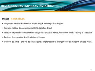 DESTAQUES DAS EMPRESAS INVESTIDAS


BRANDS ‐ % IDNT: 100,0%

• Lançamento BrANDS – Brazilian Advertising & New Digital Strategies

• Primeira holding de comunicação 100% digital do Brasil. 

• Possui 4 empresas da Ideiasnet sob seu guarda‐chuva: a Hands, Addcomm, Media Factory e  TVaoVivo. 

• Projetos de expansão: América Latina e Europa. 

• Outubro de 2008 ‐ projeto do hotsite para a imprensa sobre o lançamento da marca Oi em São Paulo. 




                                                                                                  9
 