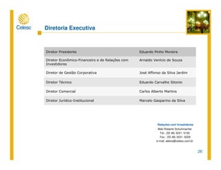26
Relações com Investidores
Aldo Roberto Schuhmacher
Tel.: (55 48) 3231- 5100
Fax.: (55 48) 3231- 6229
e-mail: aldors@celesc.com.br
Diretoria Executiva
Marcelo Gasparino da SilvaDiretor Jurídico-Institucional
Carlos Alberto MartinsDiretor Comercial
Eduardo Carvalho SitonioDiretor Técnico
José Affonso da Silva JardimDiretor de Gestão Corporativa
Arnaldo Venício de SouzaDiretor Econômico-Financeiro e de Relações com
Investidores
Eduardo Pinho MoreiraDiretor Presidente
 