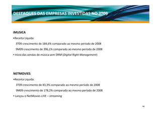 DESTAQUES DAS EMPRESAS INVESTIDAS NO 3T09



iMUSICA
•Receita Líquida:
  3T09 crescimento de 184,6% comparado ao mesmo período de 2008
  9M09 crescimento de 396,1% comparado ao mesmo período de 2008
• Início das vendas de música sem DRM (Digital Right Management) 




NETMOVIES
•Receita Líquida:
  3T09 crescimento de 83,3% comparado ao mesmo período de 2008
  9M09 crescimento de 178,2% comparado ao mesmo período de 2008
• Lançou o NetMovies LIVE – streaming 


                                                                    14
 