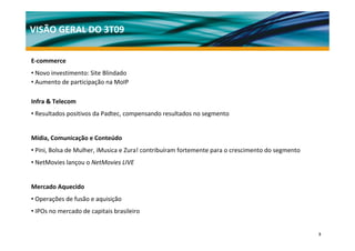 VISÃO GERAL DO 3T09

E‐commerce
• Novo investimento: Site Blindado
• Aumento de participação na MoIP

Infra & Telecom
• Resultados positivos da Padtec, compensando resultados no segmento


Mídia, Comunicação e Conteúdo
• Pini, Bolsa de Mulher, iMusica e Zura! contribuíram fortemente para o crescimento do segmento
• NetMovies lançou o NetMovies LIVE


Mercado Aquecido
• Operações de fusão e aquisição
• IPOs no mercado de capitais brasileiro


                                                                                                  3
 