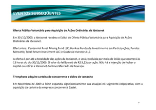 EVENTOS SUBSEQÜENTES


Oferta Pública Voluntária para Aquisição de Ações Ordinárias da Ideiasnet 

Em 30 /10/2009, a Ideiasnet recebeu o Edital de Oferta Pública Voluntária para Aquisição de Ações 
Ordinárias da Ideiasnet.

Ofertantes:  Centennial Asset Mining Fund LLC; Hankoe Fundo de Investimento em Participações; Fundos 
Mercatto; Total Return Investment LLC; e Gustavia Investors LLC

A oferta é por até a totalidade das ações da Ideiasnet, e será concluída por meio de leilão que ocorrerá às 
15 horas do dia 30/11/2009. O valor do leilão será de R$ 5,23 por ação. Não há a intenção de fechar o 
capital ou retirar a Ideiasnet do Novo Mercado da Bovespa. 


Trinnphone adquire carteira de concorrente e dobra de tamanho

Em Novembro de 2009 a Trinn expandiu significativamente sua atuação no segmento corporativo, com a 
aquisição da carteira da empresa concorrente Castel.




                                                                                                          7
 