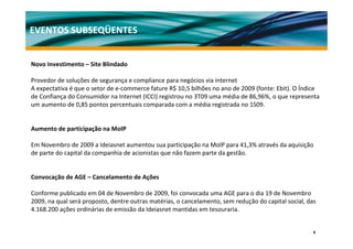 EVENTOS SUBSEQÜENTES


Novo Investimento – Site Blindado

Provedor de soluções de segurança e compliance para negócios via internet
A expectativa é que o setor de e‐commerce fature R$ 10,5 bilhões no ano de 2009 (fonte: Ebit). O Índice 
de Confiança do Consumidor na Internet (ICCI) registrou no 3T09 uma média de 86,96%, o que representa 
um aumento de 0,85 pontos percentuais comparada com a média registrada no 1S09.


Aumento de participação na MoIP

Em Novembro de 2009 a Ideiasnet aumentou sua participação na MoIP para 41,3% através da aquisição 
de parte do capital da companhia de acionistas que não fazem parte da gestão. 


Convocação de AGE – Cancelamento de Ações

Conforme publicado em 04 de Novembro de 2009, foi convocada uma AGE para o dia 19 de Novembro 
2009, na qual será proposto, dentre outras matérias, o cancelamento, sem redução do capital social, das 
4.168.200 ações ordinárias de emissão da Ideiasnet mantidas em tesouraria.


                                                                                                      8
 