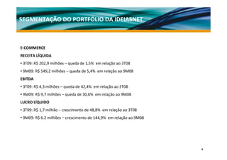 SEGMENTAÇÃO DO PORTFÓLIO DA IDEIASNET



E‐COMMERCE 
RECEITA LÍQUIDA 
• 3T09: R$ 202,9 milhões – queda de 1,5%  em relação ao 3T08
• 9M09: R$ 549,2 milhões – queda de 5,4%  em relação ao 9M08
EBITDA 
• 3T09: R$ 4,3 milhões – queda de 42,4%  em relação ao 3T08 
• 9M09: R$ 9,7 milhões – queda de 30,6%  em relação ao 9M08
LUCRO LÍQUIDO
• 3T09: R$ 1,7 milhão – crescimento de 48,8%  em relação ao 3T08 
• 9M09: R$ 6.2 milhões – crescimento de 144,9%  em relação ao 9M08




                                                                     9
 