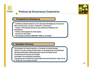 26
Práticas de Governança Corporativa
I. Transparência (Disclosure)
Comitês de Assessoramento ao CA (Assuntos Estratégicos e Comercial;
Recursos Humanos; Jurídico e Auditoria; e Financeiro)
Acesso a Informações através de seu website de Relações com
Investidores
Política de Divulgação de Informações
Acordos de Acionistas
Informações Contábeis (BRGAAP; IASB ou US GAAP)
II. Equidade (Fairness)
Participação de Preferencialistas no Conselho de Administração
Direito a voto para Ações Preferenciais no não pagamento de Dividendos
Decisões Relevantes deliberadas pela maioria do capital social
Fiscalização do Processo de Votação
Arbitragem Para Questões Societárias
Tag-along para Companhias Constituídas antes da Entrada em Vigor da Lei
nº 10.303, de 31 de outubro de 2001
 
