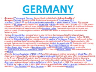 GERMANY
• Germany ( i/ˈdʒɜrməni/; German: Deutschland), officially the Federal Republic of
Germany (German: Bundesrepublik Deutschland, pronounced[ˈbʊndəsʁepuˌbliːk
ˈdɔʏtʃlant] ( listen)),[15] is a federal parliamentary republic in western-central Europe. The country
consists of 16 states and its capital and largest city is Berlin. Germany covers an area of 357,021 square
kilometres (137,847 sq mi) and has a largely temperate seasonal climate. With 80.6 million inhabitants,
it is the most populous member state in theEuropean Union. Germany is the major economic and
political power of the European continent and a historic leader in many cultural, theoretical and
technical fields.
• Various Germanic tribes occupied what is now northern Germany and southern Scandinavia
since classical antiquity. A region named Germaniawas documented by the Romans before AD 100.
During the Migration Periodthat coincided with the decline of the Roman Empire, the Germanic tribes
expanded southward and established kingdoms throughout much of Europe. Beginning in the 10th
century, German territories formed a central part of theHoly Roman Empire.[16] During the 16th century,
northern German regions became the centre of the Protestant Reformation. Occupied during
theNapoleonic Wars, the rise of Pan-Germanism inside the German Confederation resulted in
the unification of most of the German states in 1871 into the German Empire, which was dominated
by Prussia.
• After the German Revolution of 1918–1919 and the subsequent military surrender in World War I, the
Empire was replaced by the parliamentaryWeimar Republic in 1918, with some of its territory partitioned
in the Treaty of Versaill. Despite its lead in many scientific and cultural fields at this time, Germany
nonetheless endured significant economic and political instability, which intensified during the Great
Depression and contributed to the establishment of the Third Reich in 1933. The subsequent rise
of fascism led to World War II. After 1945, Germany was divided by allied occupation, and evolved into
two states, East Germany and West Germany. In 1990, the country was reunified.
 