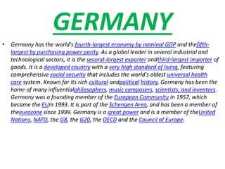 GERMANY
• Germany has the world's fourth-largest economy by nominal GDP and thefifth-
largest by purchasing power parity. As a global leader in several industrial and
technological sectors, it is the second-largest exporter andthird-largest importer of
goods. It is a developed country with a very high standard of living, featuring
comprehensive social security that includes the world's oldest universal health
care system. Known for its rich cultural andpolitical history, Germany has been the
home of many influentialphilosophers, music composers, scientists, and inventors.
Germany was a founding member of the European Community in 1957, which
became the EUin 1993. It is part of the Schengen Area, and has been a member of
theeurozone since 1999. Germany is a great power and is a member of theUnited
Nations, NATO, the G8, the G20, the OECD and the Council of Europe.
 
