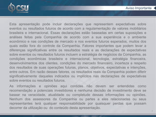 Aviso Importante



Esta apresentação pode incluir declarações que representem expectativas sobre
eventos ou resultados futuros de acordo com a regulamentação de valores mobiliários
brasileira e internacional. Essas declarações estão baseadas em certas suposições e
análises feitas pela Companhia de acordo com a sua experiência e o ambiente
econômico e nas condições de mercado e nos eventos futuros esperados, muitos dos
quais estão fora do controle da Companhia. Fatores importantes que podem levar a
diferenças significativas entre os resultados reais e as declarações de expectativas
sobre eventos ou resultados futuros incluem a estratégia de negócios da Companhia, as
condições econômicas brasileira e internacional, tecnologia, estratégia financeira,
desenvolvimentos dos clientes, condições do mercado financeiro, incerteza a respeito
dos resultados de suas operações futuras, planos, objetivos, expectativas e intenções,
entre outros. Em razão desses fatores, os resultados reais da Companhia podem diferir
significativamente daqueles indicados ou implícitos nas declarações de expectativas
sobre eventos ou resultados futuros.
As informações e opiniões aqui contidas não devem ser entendidas como
recomendação a potenciais investidores e nenhuma decisão de investimento deve se
basear na veracidade, atualidade ou completude dessas informações ou opiniões.
Nenhum dos assessores da Companhia ou partes a eles relacionadas ou seus
representantes terá qualquer responsabilidade por quaisquer perdas que possam
decorrer da utilização ou do conteúdo desta apresentação.
                                                                                            2
 