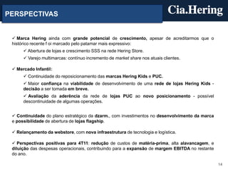 PERSPECTIVAS


  Marca Hering ainda com grande potencial de crescimento, apesar de acreditarmos que o
 histórico recente f oi marcado pelo patamar mais expressivo:
       Abertura de lojas e crescimento SSS na rede Hering Store.
       Varejo multimarcas: contínuo incremento de market share nos atuais clientes.

  Mercado Infantil:
       Continuidade do reposicionamento das marcas Hering Kids e PUC.
       Maior confiança na viabilidade de desenvolvimento de uma rede de lojas Hering Kids -
      decisão a ser tomada em breve.
       Avaliação da aderência da rede de lojas PUC ao novo posicionamento - possível
      descontinuidade de algumas operações.


  Continuidade do plano estratégico da dzarm., com investimentos no desenvolvimento da marca
 e possibilidade de abertura de lojas flagship.

  Relançamento da webstore, com nova infraestrutura de tecnologia e logística.

  Perspectivas positivas para 4T11: redução de custos de matéria-prima, alta alavancagem, e
 diluição das despesas operacionais, contribuindo para a expansão de margem EBITDA no restante
 do ano.

                                                                                                 14
 