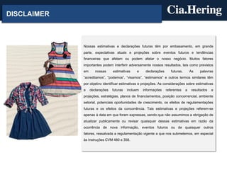 DISCLAIMER



             Nossas estimativas e declarações futuras têm por embasamento, em grande
             parte, expectativas atuais e projeções sobre eventos futuros e tendências
             financeiras que afetam ou podem afetar o nosso negócio. Muitos fatores
             importantes podem interferir adversamente nossos resultados, tais como previstos
             em      nossas     estimativas    e     declarações      futuras.       As   palavras
             “acreditamos”, “podemos”, “visamos”, “estimamos” e outros termos similares têm
             por objetivo identificar estimativas e projeções. As considerações sobre estimativas
             e    declarações   futuras   incluem   informações    referentes    a   resultados   e
             projeções, estratégias, planos de financiamentos, posição concorrencial, ambiente
             setorial, potenciais oportunidades de crescimento, os efeitos de regulamentações
             futuras e os efeitos da concorrência. Tais estimativas e projeções referem-se
             apenas à data em que foram expressas, sendo que não assumimos a obrigação de
             atualizar publicamente ou revisar quaisquer dessas estimativas em razão da
             ocorrência de nova informação, eventos futuros ou de quaisquer outros
             fatores, ressalvada a regulamentação vigente a que nos submetemos, em especial
             às Instruções CVM 480 e 358.
 