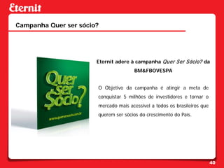 Campanha Quer ser sócio?




                       Eternit adere à campanha Quer Ser Sócio? da
                                      BM&FBOVESPA


                       O Objetivo da campanha é atingir a meta de
                       conquistar 5 milhões de investidores e tornar o
                       mercado mais acessível a todos os brasileiros que
                       querem ser sócios do crescimento do País.




                                                                           40
 