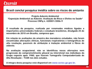 Brasil conclui pesquisa inédita sobre os riscos do amianto

                       Projeto Asbesto Ambiental
 “Exposição Ambiental ao Asbesto: Avaliação do Risco e Efeitos na Saúde”
                   Processo CNPq n. 420001/2006-9


O resultado da pesquisa, realizada por renomados médicos ligados a
importantes universidades federais e estaduais brasileiras, divulgado 25 de
novembro de 2010 em Brasília, comprova que:

Em relação às avaliações da amostra dos moradores estudados, não foram
encontradas alterações clínicas, funcionais respiratórias e tomográficas de
alta resolução, passíveis de atribuição à inalação ambiental à fibras de
asbesto.

Na avaliação ocupacional, não se identificou novas alterações nem
progressão do comprometimento pleural ou intersticial nos indivíduos do
Grupo exposto após 1980, que fizeram Tomografia Computadorizada de
Alta Resolução - TCAR nos dois estudos.

A íntegra desta pesquisa está disponível em www.sectec.go.gov.br.
                                                                              48
 