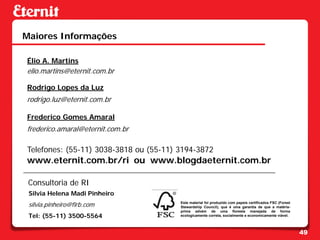 Maiores Informações

Élio A. Martins
elio.martins@eternit.com.br

Rodrigo Lopes da Luz
rodrigo.luz@eternit.com.br

Frederico Gomes Amaral
frederico.amaral@eternit.com.br

Telefones: (55-11) 3038-3818 ou (55-11) 3194-3872
www.eternit.com.br/ri ou www.blogdaeternit.com.br

 Consultoria de RI
 Silvia Helena Madi Pinheiro
 silvia.pinheiro@firb.com               Este material foi produzido com papeis certificados FSC (Forest
                                        Stewardship Council), que é uma garantia de que a matéria-
                                        prima advém de uma floresta manejada de forma
 Tel: (55-11) 3500-5564                 ecologicamente correta, socialmente e economicamente viável.



                                                                                                          49
 
