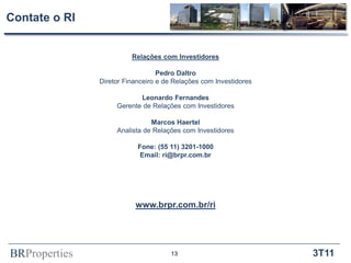 Contate o RI


                         Relações com Investidores

                                  Pedro Daltro
               Diretor Financeiro e de Relações com Investidores

                           Leonardo Fernandes
                    Gerente de Relações com Investidores

                               Marcos Haertel
                    Analista de Relações com Investidores

                           Fone: (55 11) 3201-1000
                            Email: ri@brpr.com.br




                          www.brpr.com.br/ri




BRProperties                          13                           3T11
 