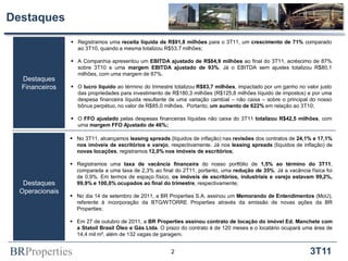 Destaques
                  Registramos uma receita líquida de R$91,8 milhões para o 3T11, um crescimento de 71% comparado
                   ao 3T10, quando a mesma totalizou R$53,7 milhões;

                  A Companhia apresentou um EBITDA ajustado de R$84,9 milhões ao final do 3T11, acréscimo de 87%
                   sobre 3T10 e uma margem EBITDA ajustado de 93%. Já o EBITDA sem ajustes totalizou R$80,1
                   milhões, com uma margem de 87%.
  Destaques
  Financeiros     O lucro líquido ao término do trimestre totalizou R$83,7 milhões, impactado por um ganho no valor justo
                   das propriedades para investimento de R$180,3 milhões (R$125,8 milhões líquido de impostos) e por uma
                   despesa financeira líquida resultante de uma variação cambial – não caixa – sobre o principal do nosso
                   bônus perpétuo, no valor de R$85,0 milhões. Portanto, um aumento de 622% em relação ao 3T10;

                  O FFO ajustado pelas despesas financeiras líquidas não caixa do 3T11 totalizou R$42,5 milhões, com
                   uma margem FFO Ajustado de 46%;

                  No 3T11, alcançamos leasing spreads (líquidos de inflação) nas revisões dos contratos de 24,1% e 17,1%
                   nos imóveis de escritórios e varejo, respectivamente. Já nos leasing spreads (líquidos de inflação) de
                   novas locações, registramos 12,0% nos imóveis de escritórios;

                  Registramos uma taxa de vacância financeira do nosso portfólio de 1,5% ao término do 3T11,
                   comparada a uma taxa de 2,3% ao final do 2T11, portanto, uma redução de 35%. Já a vacância física foi
                   de 0,9%. Em termos de espaço físico, os imóveis de escritórios, industriais e varejo estavam 99,2%,
   Destaques       99,9% e 100,0% ocupados ao final do trimestre, respectivamente;
  Operacionais
                  No dia 14 de setembro de 2011, a BR Properties S.A. assinou um Memorando de Entendimentos (MoU),
                   referente à incorporação da BTG/WTORRE Properties através da emissão de novas ações da BR
                   Properties;

                  Em 27 de outubro de 2011, a BR Properties assinou contrato de locação do imóvel Ed. Manchete com
                   a Statoil Brasil Óleo e Gás Ltda. O prazo do contrato é de 120 meses e o locatário ocupará uma área de
                   14,4 mil m², além de 132 vagas de garagem.


BRProperties                                             2                                                       3T11
 