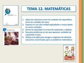 TEMA 12. MATEMÁTICAS
1. Aplica las relaciones entre las unidades de capacidad y
entre las unidades de masa.
2. Expresa en ...