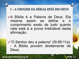 O A Bíblia é a Palavra de Deus. Ela
mesma assim se define e o
cumprimento exato de tudo quanto
nela está é a prova irrefutável desta
afirmação.
O “O Senhor deu a palavra” (Sl.68:11a).
- A Bíblia provém diretamente de
Deus.
www.portalebd.org.br Slide 11
 