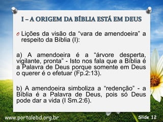 O Lições da visão da “vara de amendoeira” a
respeito da Bíblia (I):
a) A amendoeira é a “árvore desperta,
vigilante, pronta” - Isto nos fala que a Bíblia é
a Palavra de Deus porque somente em Deus
o querer é o efetuar (Fp.2:13).
b) A amendoeira simboliza a “redenção” - a
Bíblia é a Palavra de Deus, pois só Deus
pode dar a vida (I Sm.2:6).
www.portalebd.org.br Slide 12
 