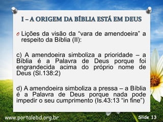 O Lições da visão da “vara de amendoeira” a
respeito da Bíblia (II):
c) A amendoeira simboliza a prioridade – a
Bíblia é a Palavra de Deus porque foi
engrandecida acima do próprio nome de
Deus (Sl.138:2)
d) A amendoeira simboliza a pressa – a Bíblia
é a Palavra de Deus porque nada pode
impedir o seu cumprimento (Is.43:13 “in fine”)
www.portalebd.org.br Slide 13
 