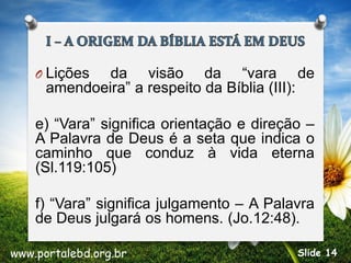 O Lições da visão da “vara de
amendoeira” a respeito da Bíblia (III):
e) “Vara” significa orientação e direção –
A Palavra de Deus é a seta que indica o
caminho que conduz à vida eterna
(Sl.119:105)
f) “Vara” significa julgamento – A Palavra
de Deus julgará os homens. (Jo.12:48).
www.portalebd.org.br Slide 14
 