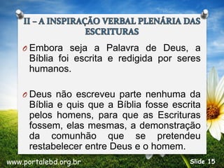 O Embora seja a Palavra de Deus, a
Bíblia foi escrita e redigida por seres
humanos.
O Deus não escreveu parte nenhuma da
Bíblia e quis que a Bíblia fosse escrita
pelos homens, para que as Escrituras
fossem, elas mesmas, a demonstração
da comunhão que se pretendeu
restabelecer entre Deus e o homem.
www.portalebd.org.br Slide 15
 