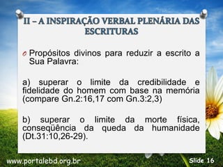 O Propósitos divinos para reduzir a escrito a
Sua Palavra:
a) superar o limite da credibilidade e
fidelidade do homem com base na memória
(compare Gn.2:16,17 com Gn.3:2,3)
b) superar o limite da morte física,
conseqüência da queda da humanidade
(Dt.31:10,26-29).
www.portalebd.org.br Slide 16
 