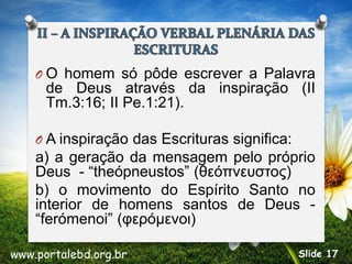 O O homem só pôde escrever a Palavra
de Deus através da inspiração (II
Tm.3:16; II Pe.1:21).
O A inspiração das Escrituras significa:
a) a geração da mensagem pelo próprio
Deus - “theópneustos” (θεόπνευστος)
b) o movimento do Espírito Santo no
interior de homens santos de Deus -
“ferómenoi” (φερόμενοι)
www.portalebd.org.br Slide 17
 