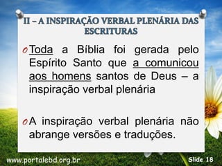 OToda a Bíblia foi gerada pelo
Espírito Santo que a comunicou
aos homens santos de Deus – a
inspiração verbal plenária
OA inspiração verbal plenária não
abrange versões e traduções.
www.portalebd.org.br Slide 18
 