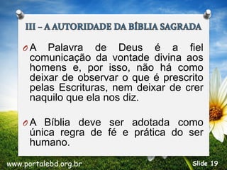 O A Palavra de Deus é a fiel
comunicação da vontade divina aos
homens e, por isso, não há como
deixar de observar o que é prescrito
pelas Escrituras, nem deixar de crer
naquilo que ela nos diz.
O A Bíblia deve ser adotada como
única regra de fé e prática do ser
humano.
www.portalebd.org.br Slide 19
 
