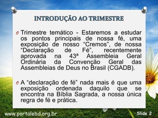 O Trimestre temático - Estaremos a estudar
os pontos principais de nossa fé, uma
exposição de nosso “Cremos”, de nossa
“Declaração de Fé”, recentemente
aprovada na 43ª Assembleia Geral
Ordinária da Convenção Geral das
Assembleias de Deus no Brasil (CGADB).
O A “declaração de fé” nada mais é que uma
exposição ordenada daquilo que se
encontra na Bíblia Sagrada, a nossa única
regra de fé e prática.
www.portalebd.org.br Slide 2
 
