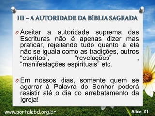 O Aceitar a autoridade suprema das
Escrituras não é apenas dizer mas
praticar, rejeitando tudo quanto a ela
não se iguala como as tradições, outros
“escritos”, “revelações” ,
“manifestações espirituais” etc.
O Em nossos dias, somente quem se
agarrar à Palavra do Senhor poderá
resistir até o dia do arrebatamento da
Igreja!
www.portalebd.org.br Slide 21
 