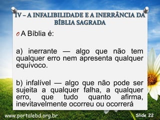 O A Bíblia é:
a) inerrante — algo que não tem
qualquer erro nem apresenta qualquer
equívoco.
b) infalível — algo que não pode ser
sujeita a qualquer falha, a qualquer
erro, que tudo quanto afirma,
inevitavelmente ocorreu ou ocorrerá
www.portalebd.org.br Slide 22
 