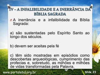 O A inerrância e a infalibilidade da Bíblia
Sagrada:
a) são sustentadas pelo Espírito Santo ao
longo dos séculos.
b) devem ser aceitas pela fé
c) têm sido mostradas em episódios como
descobertas arqueológicas, cumprimento das
profecias e, sobretudo, as milhões e milhões
de vidas transformadas pela Palavra.
www.portalebd.org.br Slide 23
 