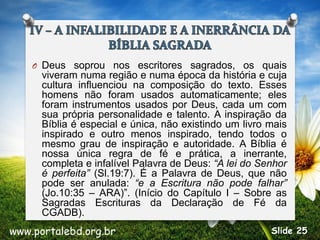 O Deus soprou nos escritores sagrados, os quais
viveram numa região e numa época da história e cuja
cultura influenciou na composição do texto. Esses
homens não foram usados automaticamente; eles
foram instrumentos usados por Deus, cada um com
sua própria personalidade e talento. A inspiração da
Bíblia é especial e única, não existindo um livro mais
inspirado e outro menos inspirado, tendo todos o
mesmo grau de inspiração e autoridade. A Bíblia é
nossa única regra de fé e prática, a inerrante,
completa e infalível Palavra de Deus: “A lei do Senhor
é perfeita” (Sl.19:7). É a Palavra de Deus, que não
pode ser anulada: “e a Escritura não pode falhar”
(Jo.10:35 – ARA)”. (Início do Capítulo I – Sobre as
Sagradas Escrituras da Declaração de Fé da
CGADB).
www.portalebd.org.br Slide 25
 