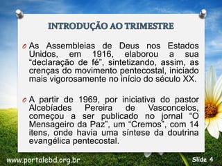 O As Assembleias de Deus nos Estados
Unidos, em 1916, elaborou a sua
“declaração de fé”, sintetizando, assim, as
crenças do movimento pentecostal, iniciado
mais vigorosamente no início do século XX.
O A partir de 1969, por iniciativa do pastor
Alcebíades Pereira de Vasconcelos,
começou a ser publicado no jornal “O
Mensageiro da Paz”, um “Cremos”, com 14
itens, onde havia uma síntese da doutrina
evangélica pentecostal.
www.portalebd.org.br Slide 4
 